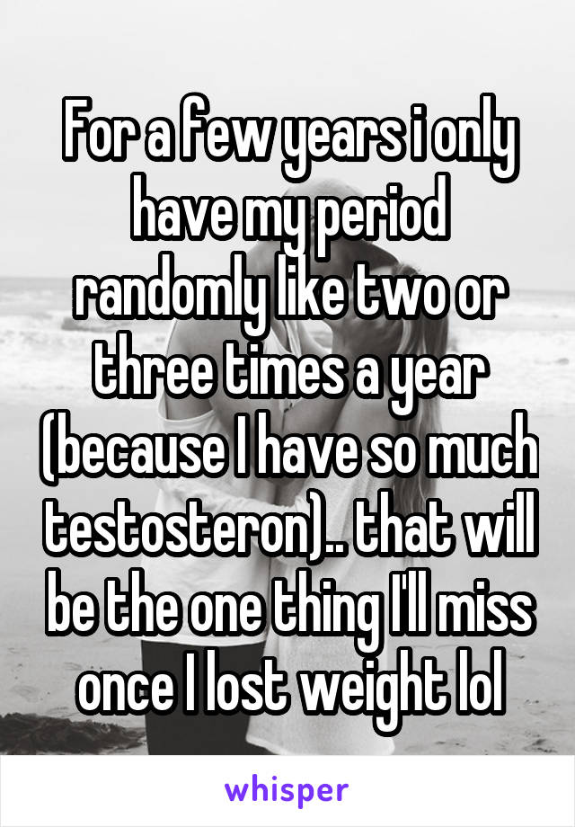 For a few years i only have my period randomly like two or three times a year (because I have so much testosteron).. that will be the one thing I'll miss once I lost weight lol