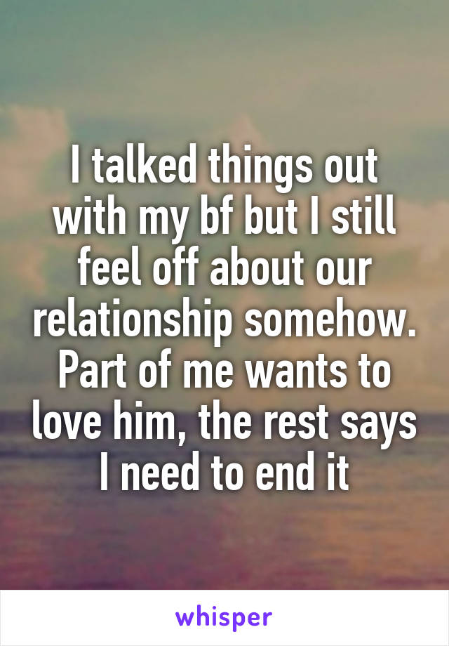 I talked things out with my bf but I still feel off about our relationship somehow. Part of me wants to love him, the rest says I need to end it