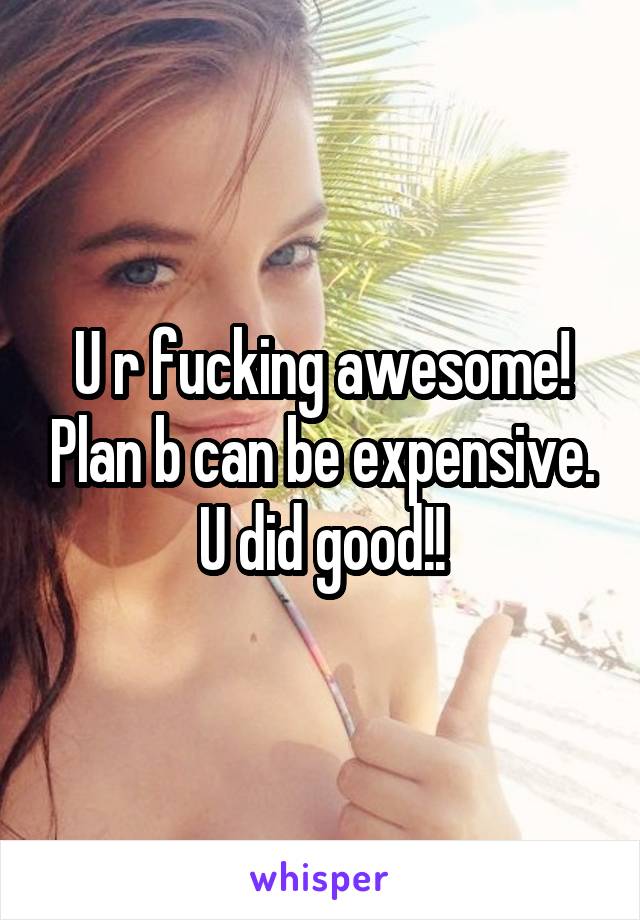 U r fucking awesome! Plan b can be expensive. U did good!!