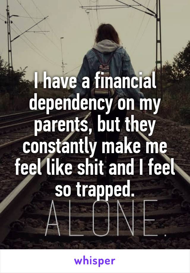 I have a financial dependency on my parents, but they constantly make me feel like shit and I feel so trapped.