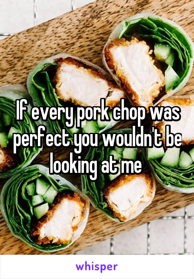 If every pork chop was perfect you wouldn't be looking at me 