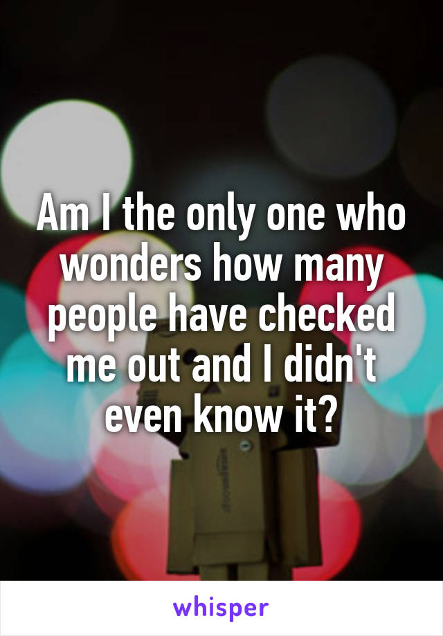 Am I the only one who wonders how many people have checked me out and I didn't even know it?