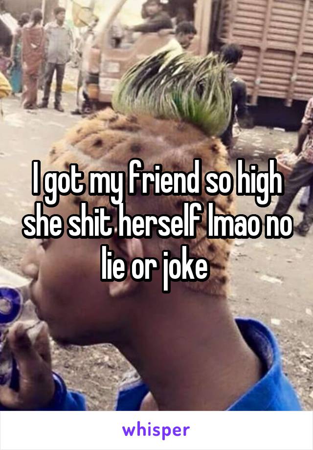 I got my friend so high she shit herself lmao no lie or joke 