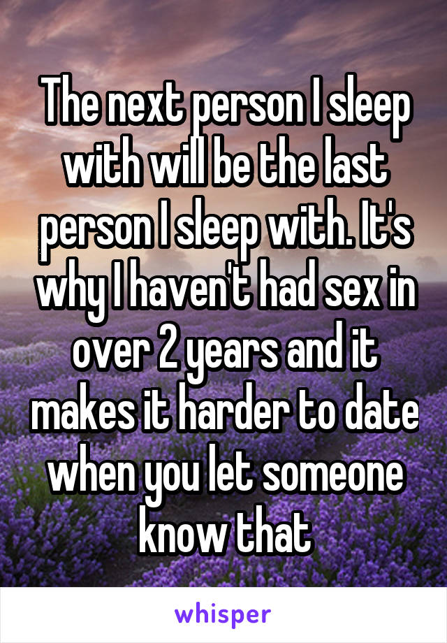 The next person I sleep with will be the last person I sleep with. It's why I haven't had sex in over 2 years and it makes it harder to date when you let someone know that