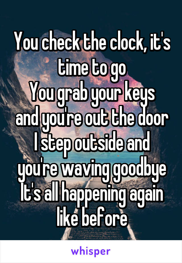 You check the clock, it's time to go
You grab your keys and you're out the door
I step outside and you're waving goodbye
It's all happening again like before