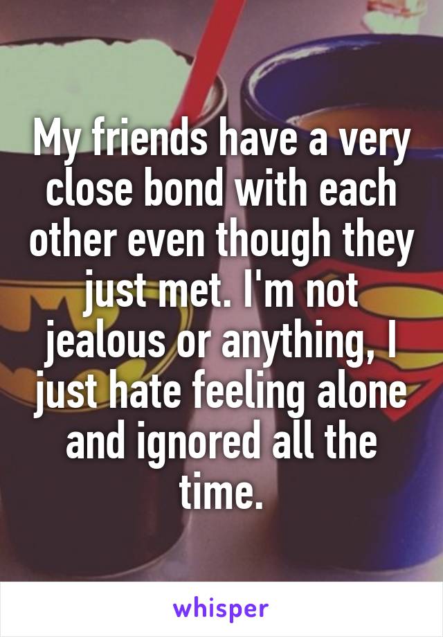 My friends have a very close bond with each other even though they just met. I'm not jealous or anything, I just hate feeling alone and ignored all the time.