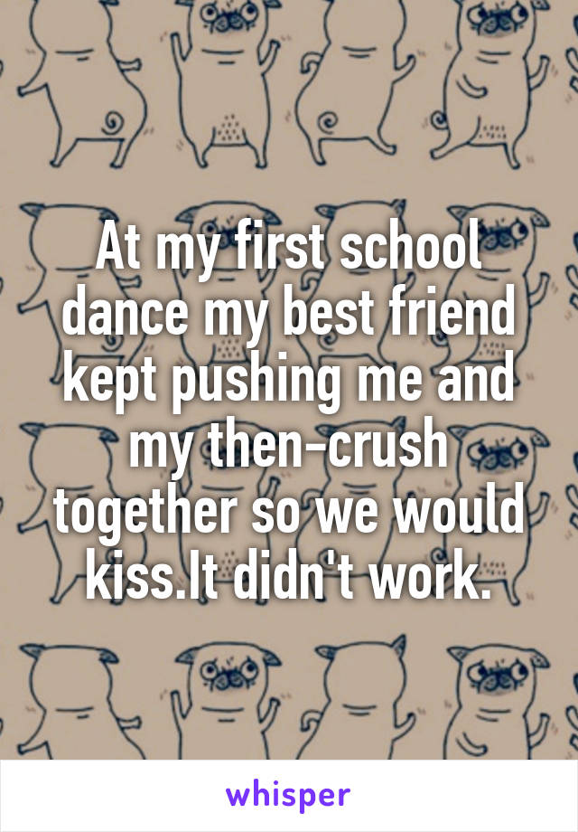 At my first school dance my best friend kept pushing me and my then-crush together so we would kiss.It didn't work.