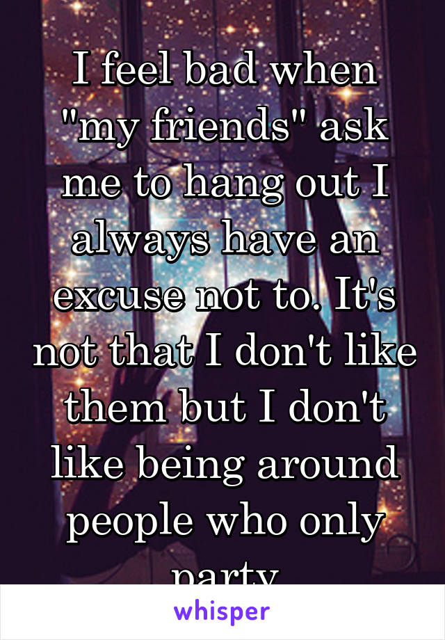 I feel bad when "my friends" ask me to hang out I always have an excuse not to. It's not that I don't like them but I don't like being around people who only party