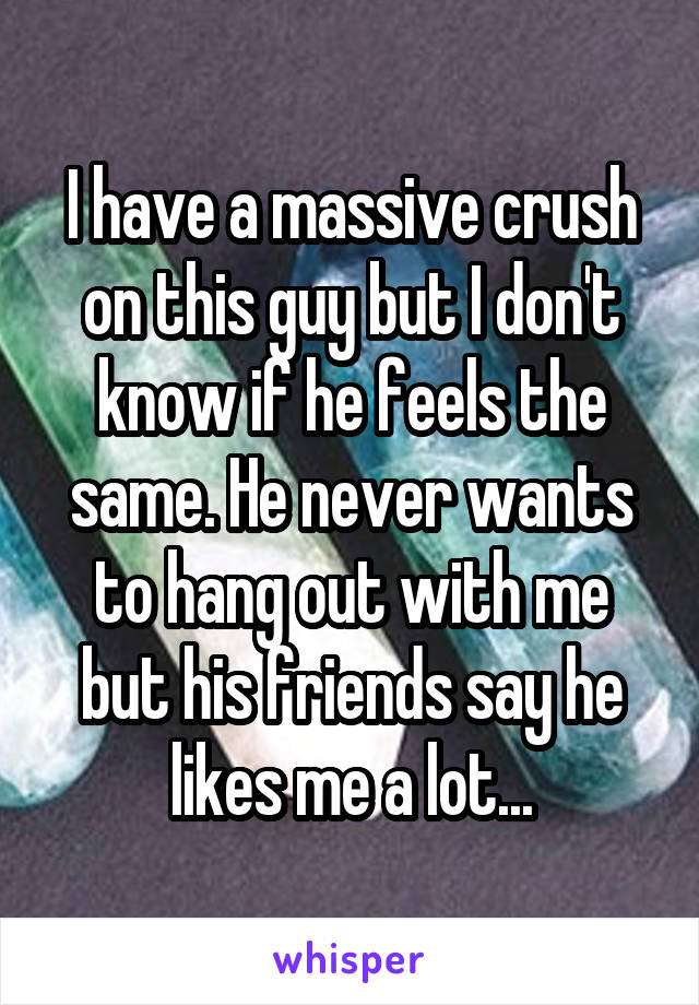 I have a massive crush on this guy but I don't know if he feels the same. He never wants to hang out with me but his friends say he likes me a lot...