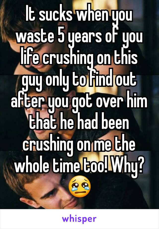 It sucks when you waste 5 years of you life crushing on this guy only to find out after you got over him that he had been crushing on me the whole time too! Why? 😢