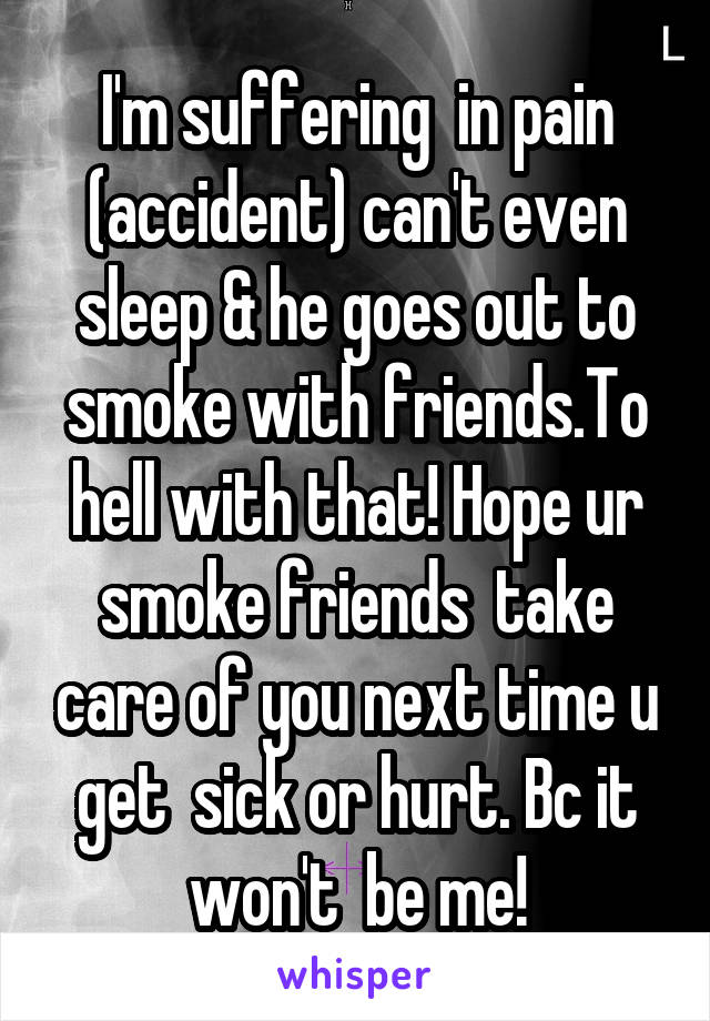 I'm suffering  in pain (accident) can't even sleep & he goes out to smoke with friends.To hell with that! Hope ur smoke friends  take care of you next time u get  sick or hurt. Bc it won't  be me!