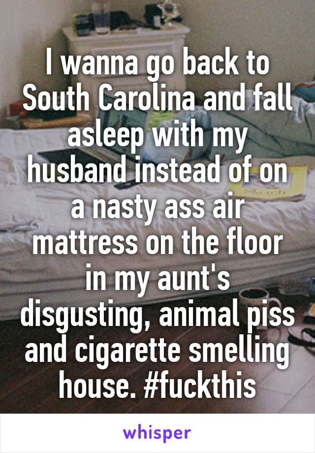 I wanna go back to South Carolina and fall asleep with my husband instead of on a nasty ass air mattress on the floor in my aunt's disgusting, animal piss and cigarette smelling house. #fuckthis