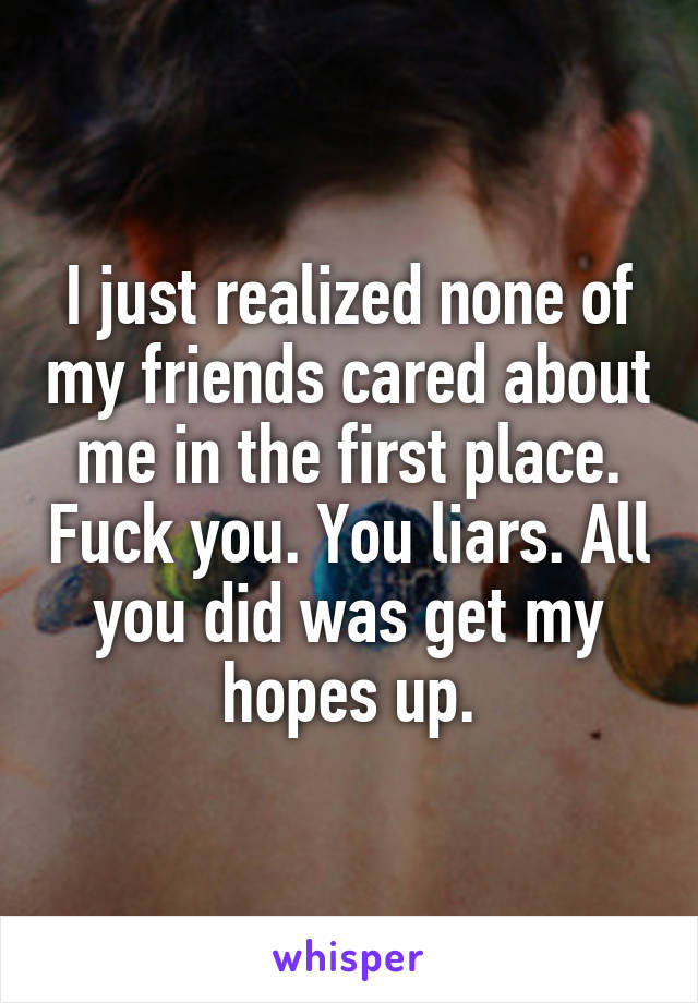 I just realized none of my friends cared about me in the first place. Fuck you. You liars. All you did was get my hopes up.