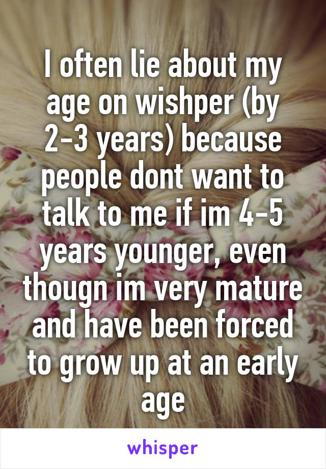 I often lie about my age on wishper (by 2-3 years) because people dont want to talk to me if im 4-5 years younger, even thougn im very mature and have been forced to grow up at an early age