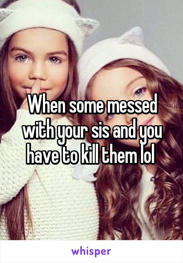 When some messed with your sis and you have to kill them lol 