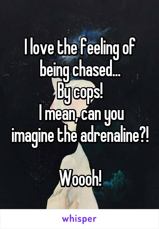 I love the feeling of being chased...
By cops!
 I mean, can you imagine the adrenaline?! 
Woooh!