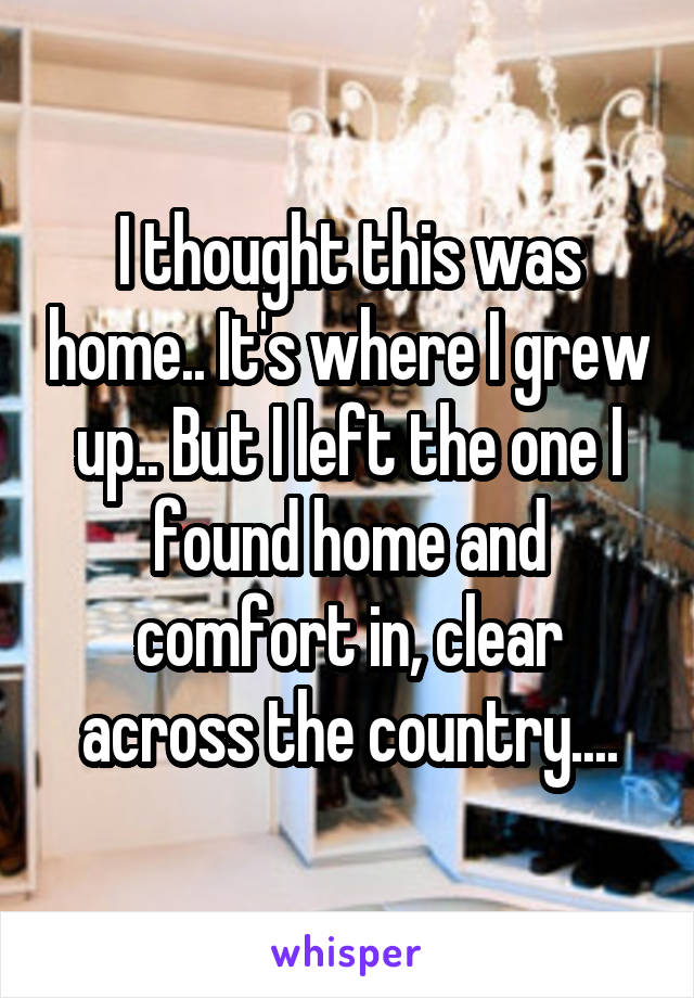 I thought this was home.. It's where I grew up.. But I left the one I found home and comfort in, clear across the country....