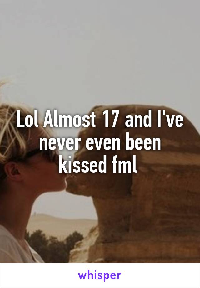 Lol Almost 17 and I've never even been kissed fml 