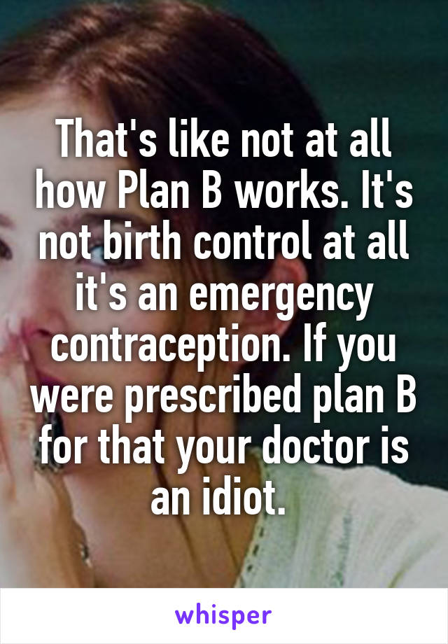 That's like not at all how Plan B works. It's not birth control at all it's an emergency contraception. If you were prescribed plan B for that your doctor is an idiot. 