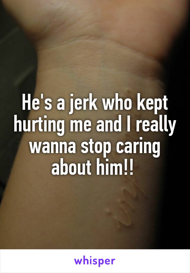 He's a jerk who kept hurting me and I really wanna stop caring about him!! 