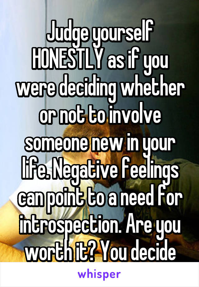 Judge yourself HONESTLY as if you were deciding whether or not to involve someone new in your life. Negative feelings can point to a need for introspection. Are you worth it? You decide