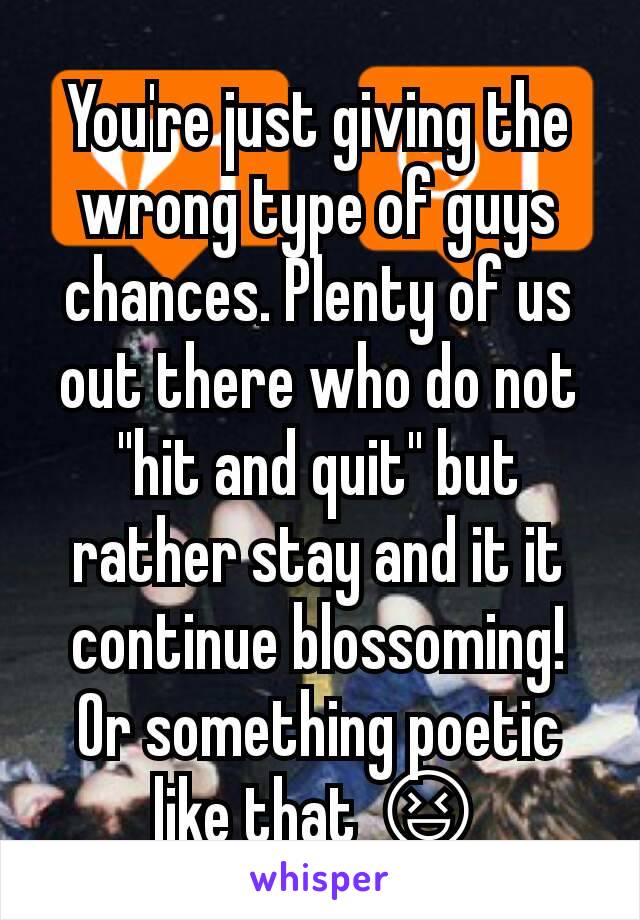 You're just giving the wrong type of guys chances. Plenty of us out there who do not "hit and quit" but rather stay and it it continue blossoming! Or something poetic like that 😆