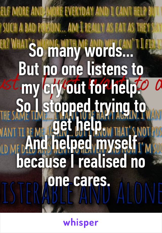 So many words...
But no one listens to my cry out for help.
So I stopped trying to get help. 
And helped myself because I realised no one cares. 