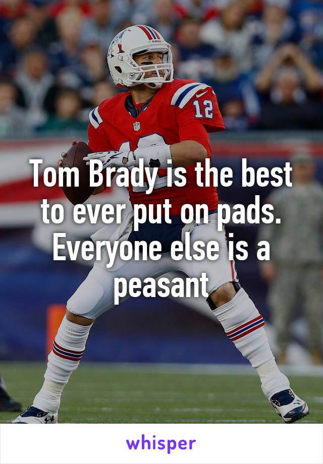 Tom Brady is the best to ever put on pads. Everyone else is a peasant