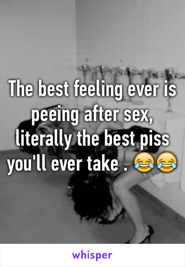 The best feeling ever is peeing after sex, literally the best piss you'll ever take . 😂😂 