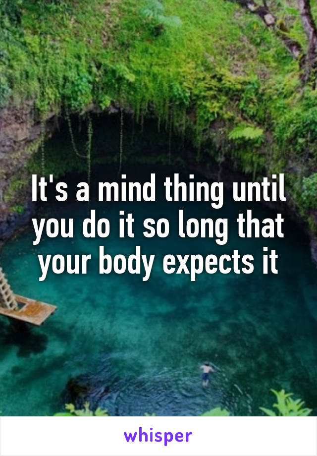 It's a mind thing until you do it so long that your body expects it