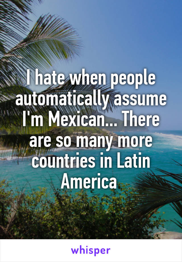 I hate when people automatically assume I'm Mexican... There are so many more countries in Latin America 