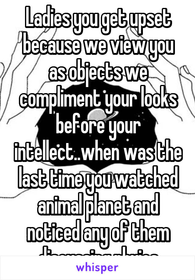 Ladies you get upset because we view you as objects we compliment your looks before your intellect..when was the last time you watched animal planet and noticed any of them discussing phyics