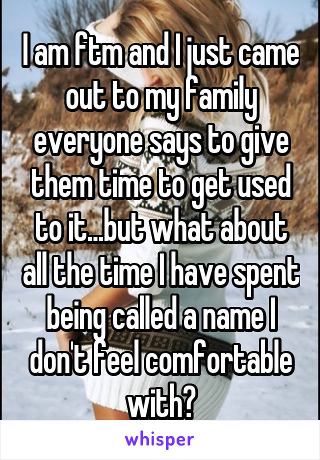 I am ftm and I just came out to my family everyone says to give them time to get used to it...but what about all the time I have spent being called a name I don't feel comfortable with?