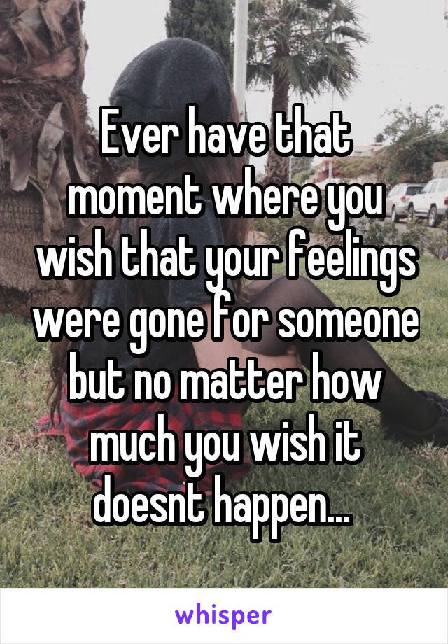 Ever have that moment where you wish that your feelings were gone for someone but no matter how much you wish it doesnt happen... 