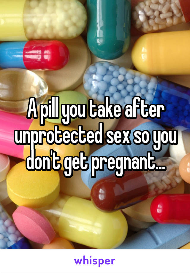 A pill you take after unprotected sex so you don't get pregnant...