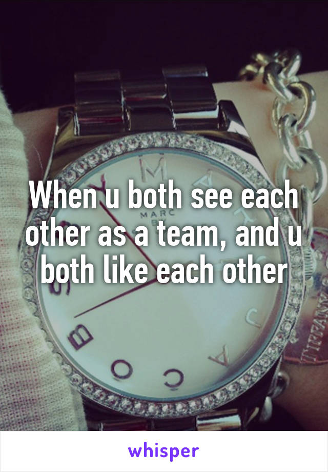 When u both see each other as a team, and u both like each other