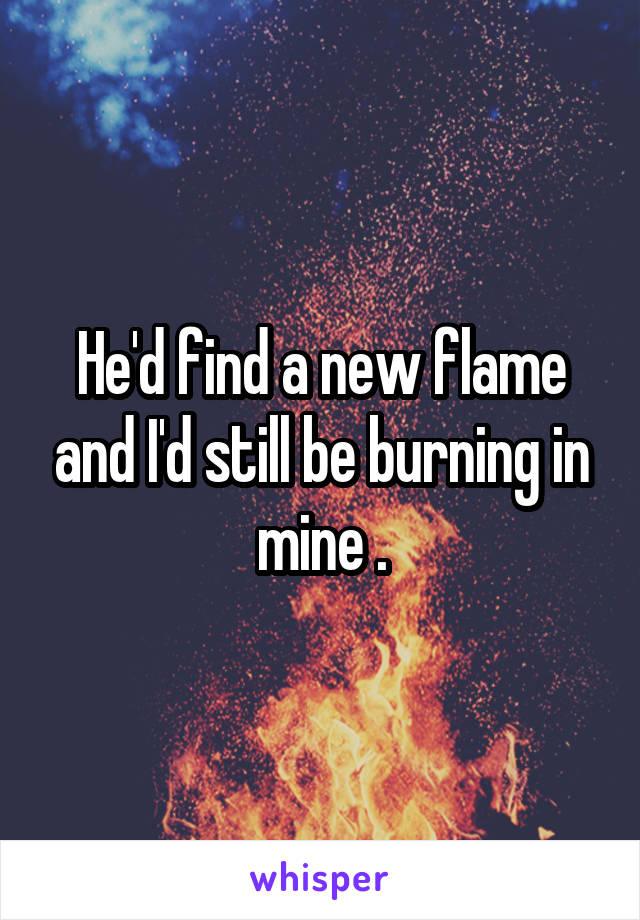 He'd find a new flame and I'd still be burning in mine .