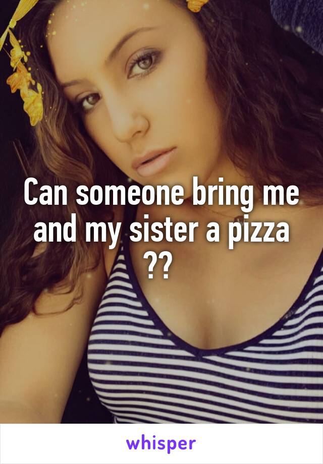 Can someone bring me and my sister a pizza ?? 