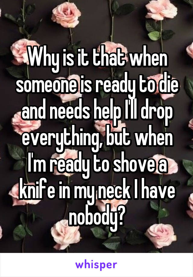 Why is it that when someone is ready to die and needs help I'll drop everything, but when I'm ready to shove a knife in my neck I have nobody?