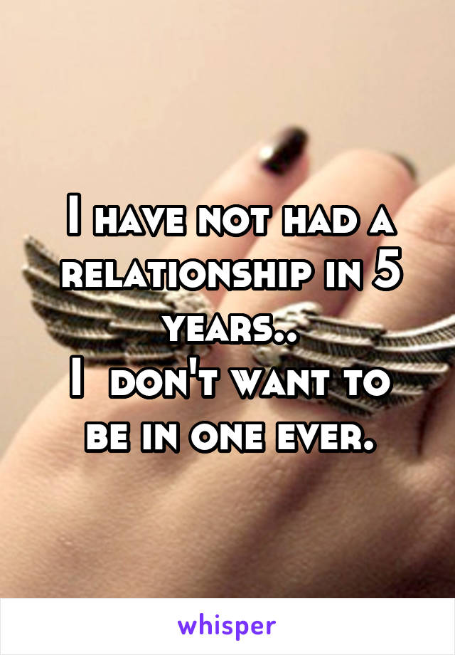 I have not had a relationship in 5 years..
I  don't want to be in one ever.