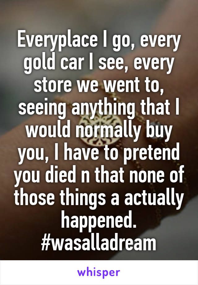 Everyplace I go, every gold car I see, every store we went to, seeing anything that I would normally buy you, I have to pretend you died n that none of those things a actually happened. #wasalladream