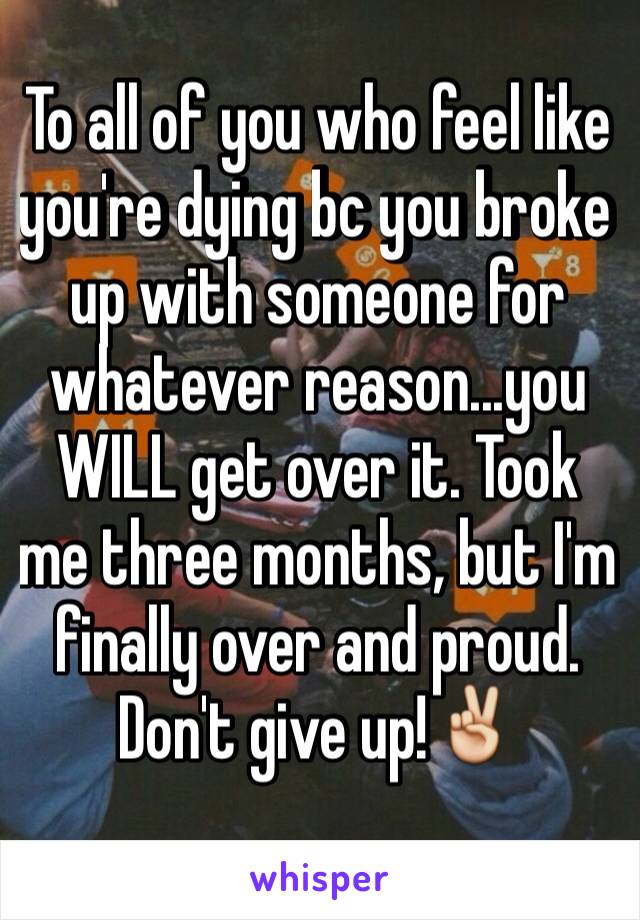 To all of you who feel like you're dying bc you broke up with someone for whatever reason...you WILL get over it. Took me three months, but I'm finally over and proud. Don't give up!✌️