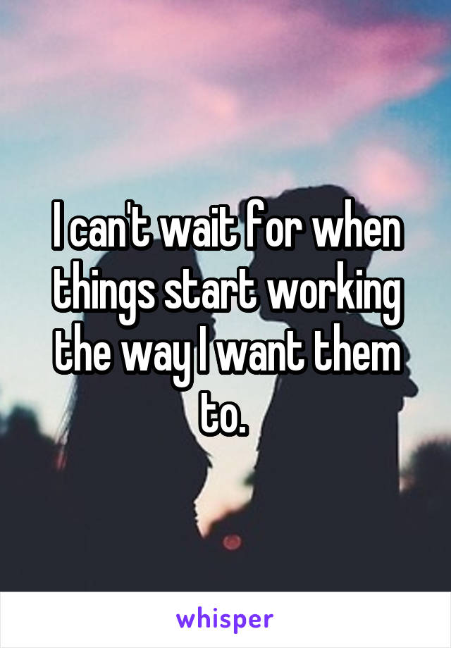 I can't wait for when things start working the way I want them to. 