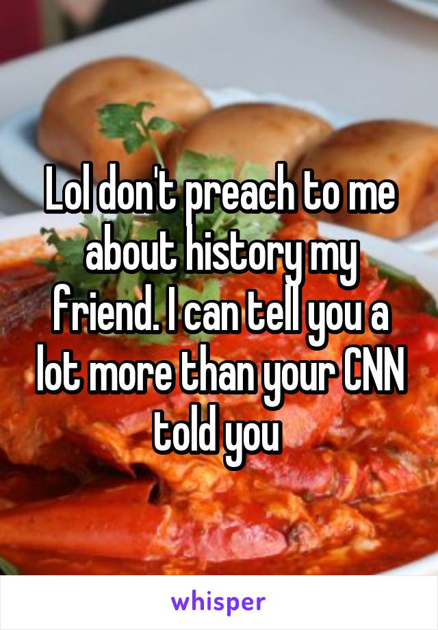 Lol don't preach to me about history my friend. I can tell you a lot more than your CNN told you 