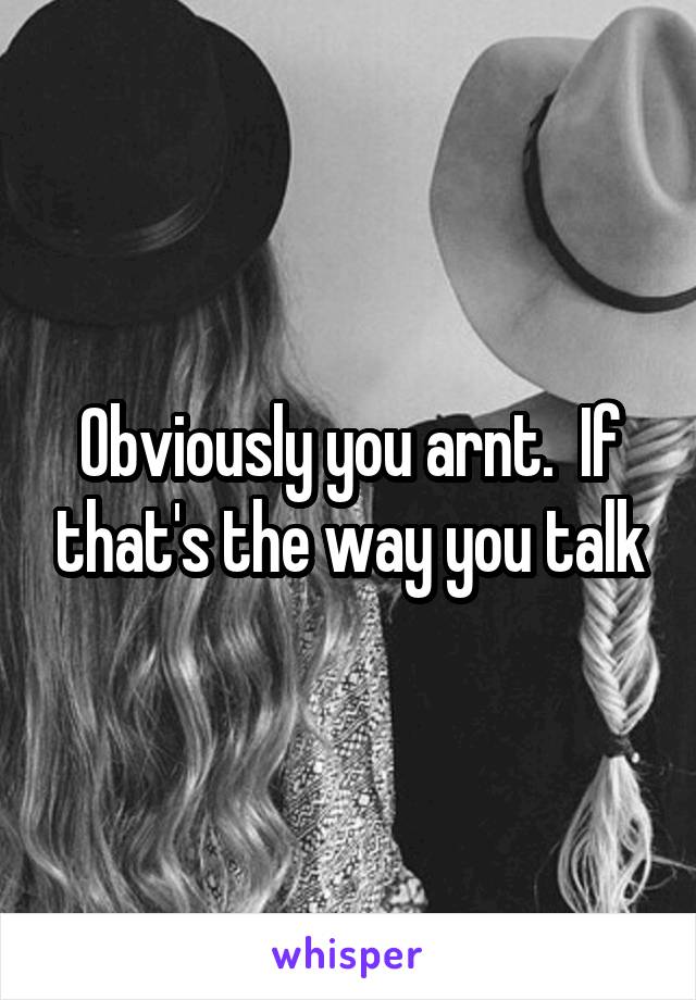 Obviously you arnt.  If that's the way you talk