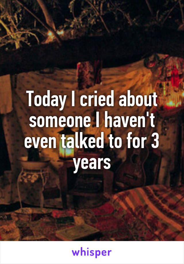 Today I cried about someone I haven't even talked to for 3 years