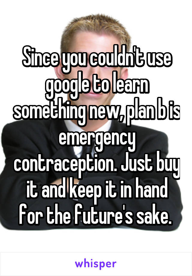 Since you couldn't use google to learn something new, plan b is emergency contraception. Just buy it and keep it in hand for the future's sake. 