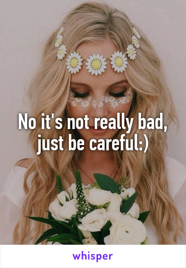 No it's not really bad, just be careful:)