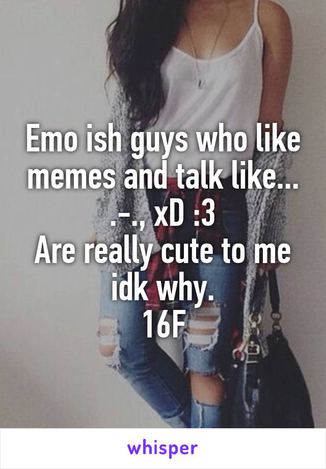 Emo ish guys who like memes and talk like... .-., xD :3
Are really cute to me idk why.
16F