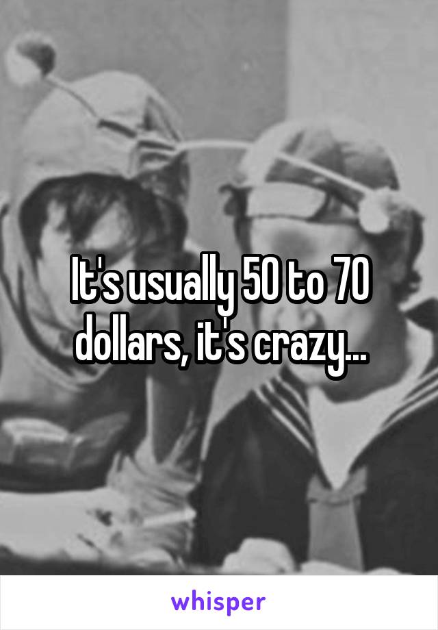 It's usually 50 to 70 dollars, it's crazy...